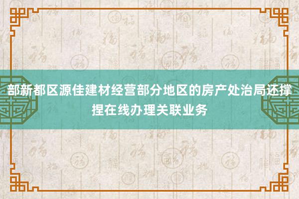 部新都区源佳建材经营部分地区的房产处治局还撑捏在线办理关联业务